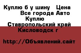 Куплю б/у шину › Цена ­ 1 000 - Все города Авто » Куплю   . Ставропольский край,Кисловодск г.